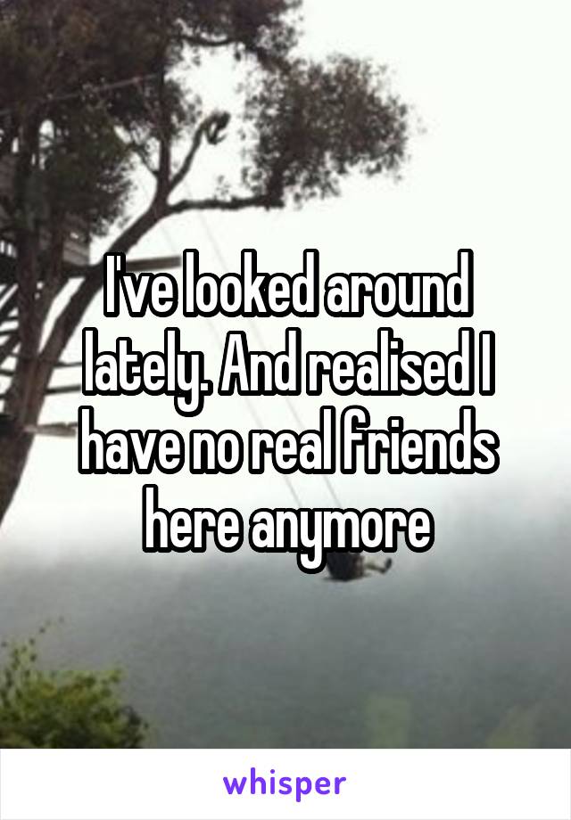 I've looked around lately. And realised I have no real friends here anymore