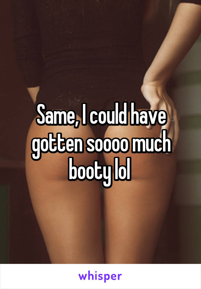 Same, I could have gotten soooo much booty lol 