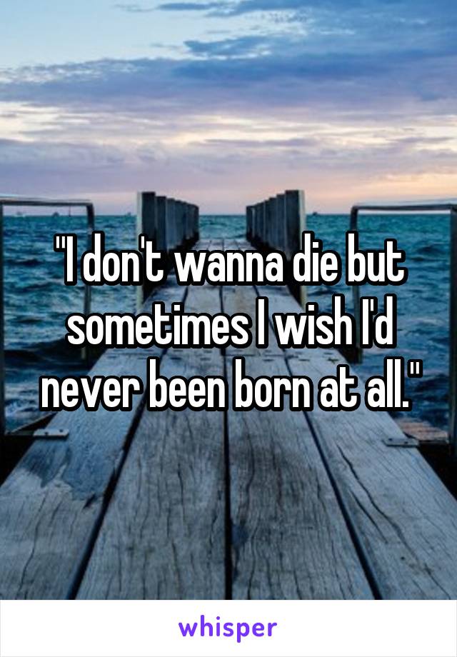 "I don't wanna die but sometimes I wish I'd never been born at all."