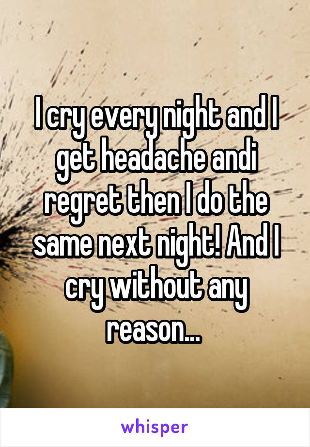 I cry every night and I get headache andi regret then I do the same next night! And I cry without any reason... 