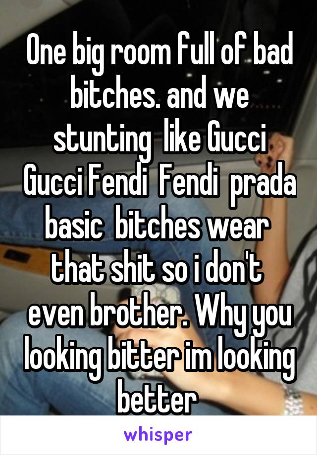 One big room full of bad bitches. and we stunting  like Gucci Gucci Fendi  Fendi  prada basic  bitches wear  that shit so i don't  even brother. Why you looking bitter im looking better 