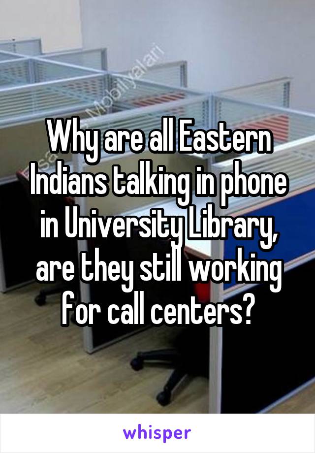 Why are all Eastern Indians talking in phone in University Library, are they still working for call centers?