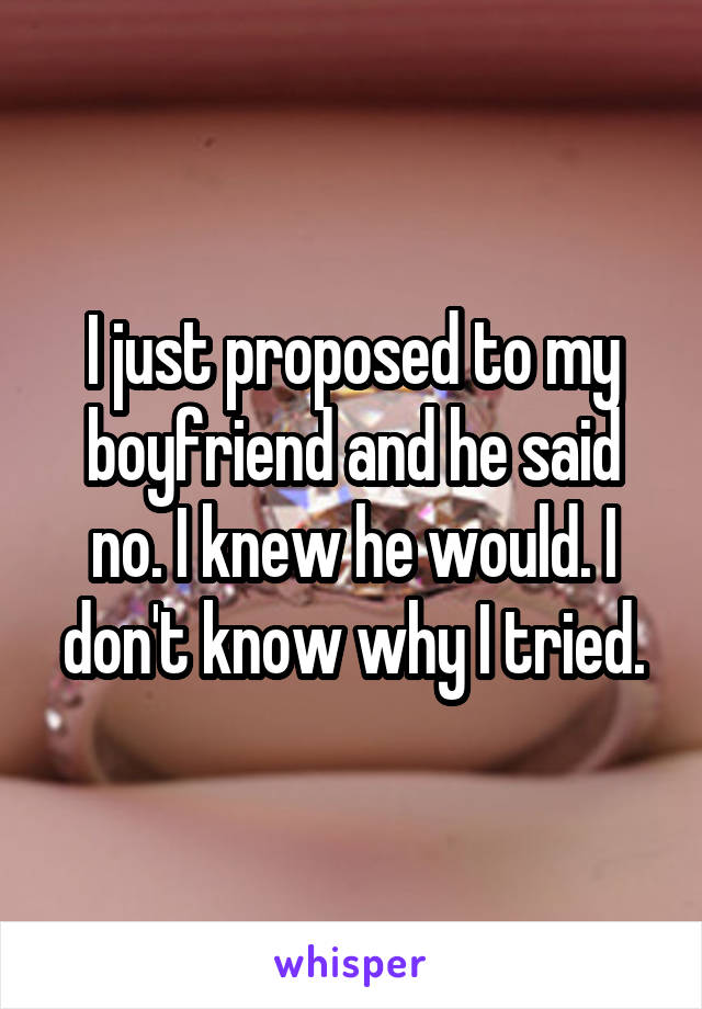 I just proposed to my boyfriend and he said no. I knew he would. I don't know why I tried.