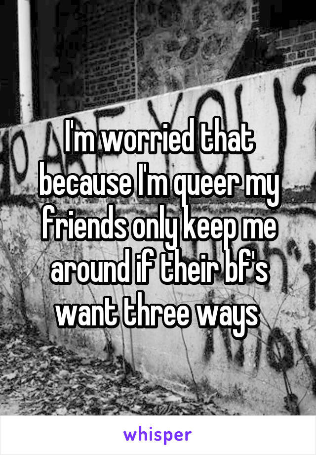 I'm worried that because I'm queer my friends only keep me around if their bf's want three ways 