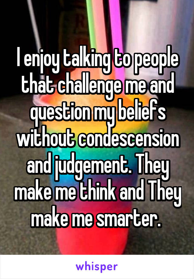 I enjoy talking to people that challenge me and question my beliefs without condescension and judgement. They make me think and They make me smarter. 