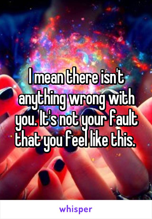 I mean there isn't anything wrong with you. It's not your fault that you feel like this. 