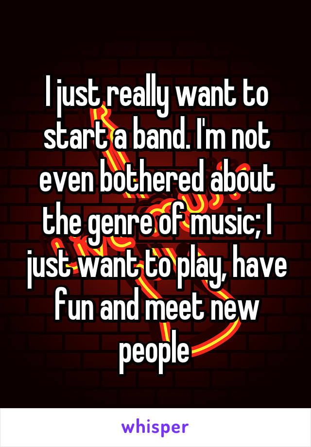 I just really want to start a band. I'm not even bothered about the genre of music; I just want to play, have fun and meet new people 