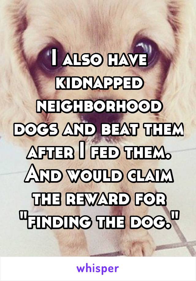 I also have kidnapped neighborhood dogs and beat them after I fed them. And would claim the reward for "finding the dog."