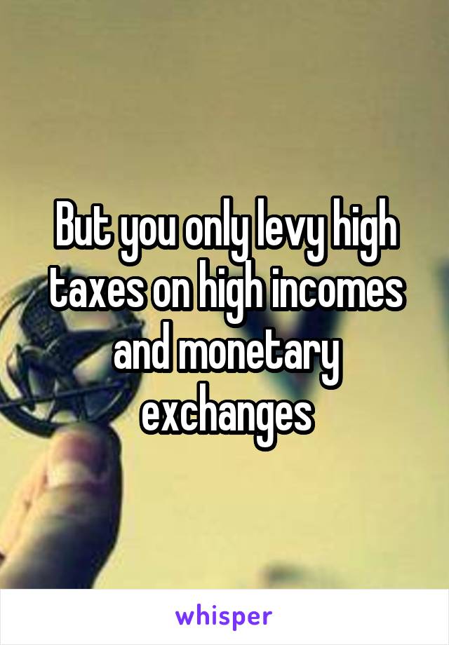 But you only levy high taxes on high incomes and monetary exchanges