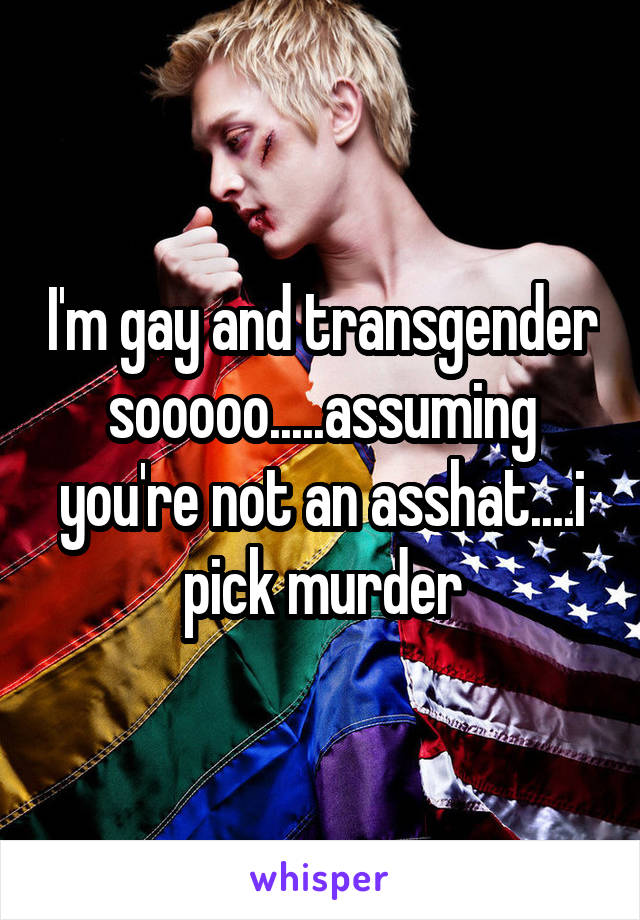 I'm gay and transgender sooooo.....assuming you're not an asshat....i pick murder