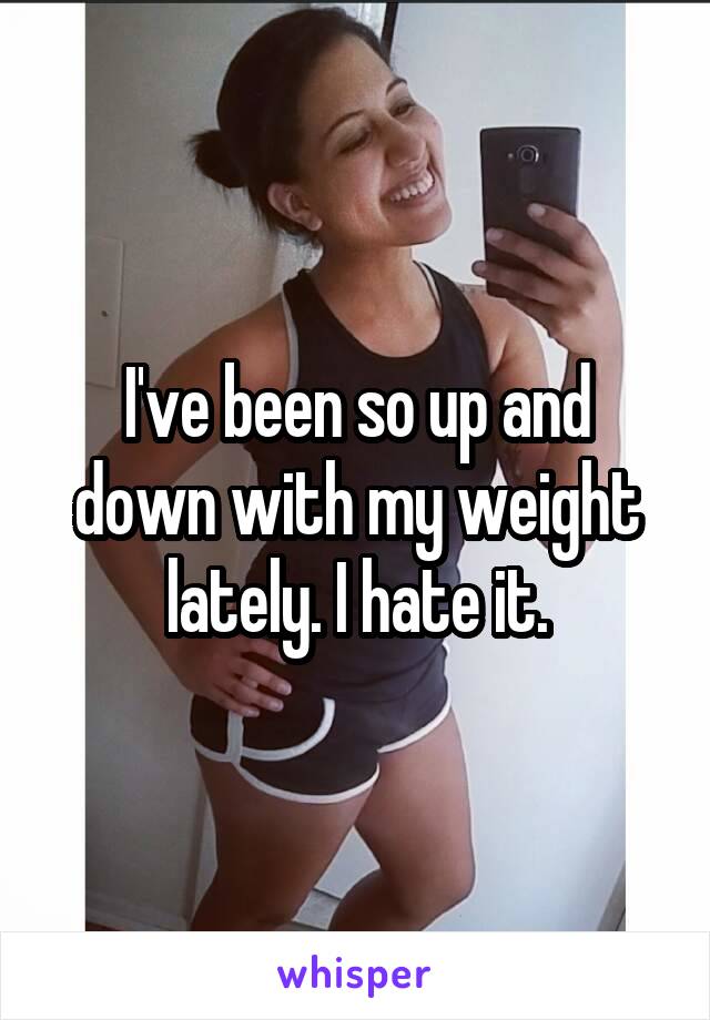 I've been so up and down with my weight lately. I hate it.