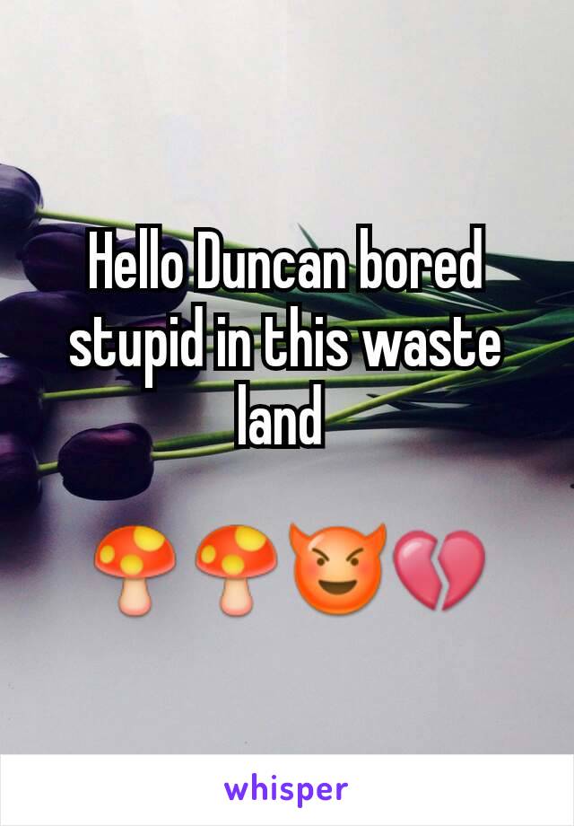 Hello Duncan bored stupid in this waste land 

🍄🍄😈💔