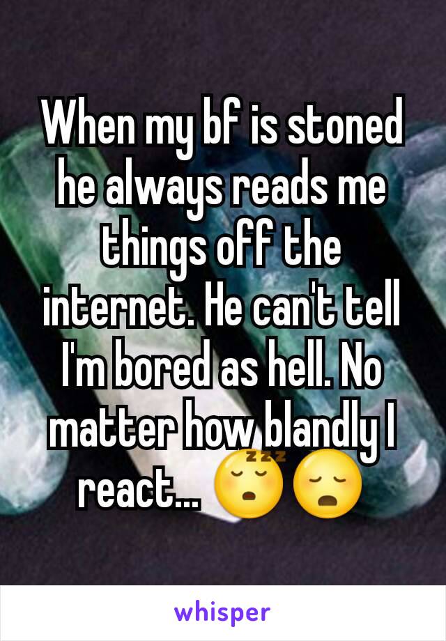 When my bf is stoned he always reads me things off the internet. He can't tell I'm bored as hell. No matter how blandly I react... 😴😳