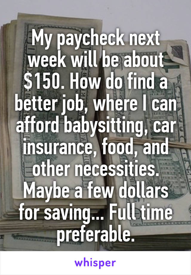 My paycheck next week will be about $150. How do find a better job, where I can afford babysitting, car insurance, food, and other necessities. Maybe a few dollars for saving... Full time preferable.