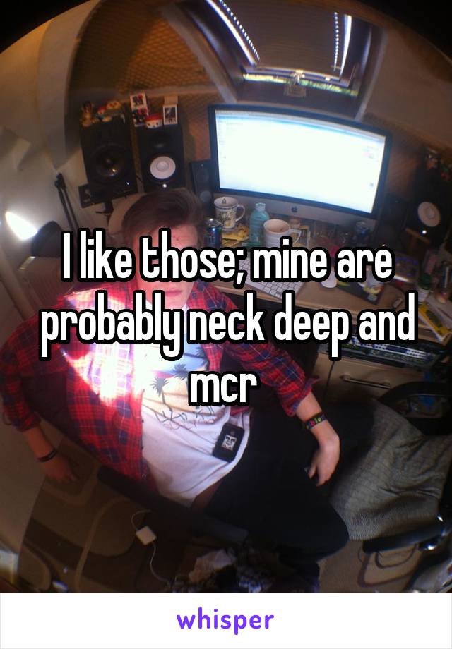 I like those; mine are probably neck deep and mcr 