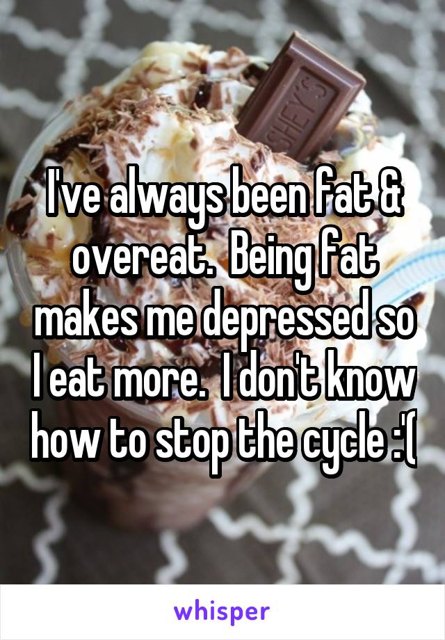 I've always been fat & overeat.  Being fat makes me depressed so I eat more.  I don't know how to stop the cycle :'(