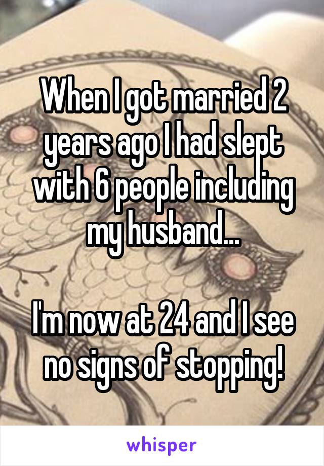 When I got married 2 years ago I had slept with 6 people including my husband...

I'm now at 24 and I see no signs of stopping!