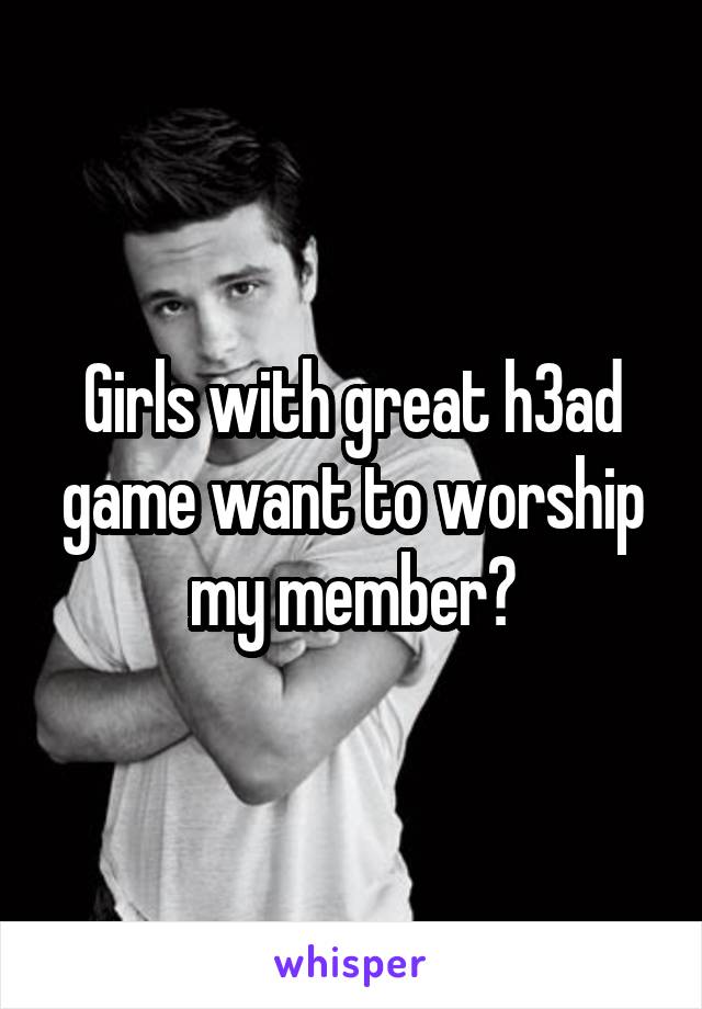 Girls with great h3ad game want to worship my member?