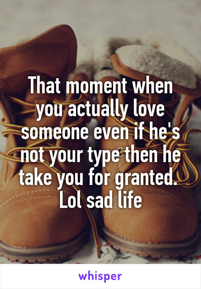 That moment when you actually love someone even if he's not your type then he take you for granted. 
Lol sad life