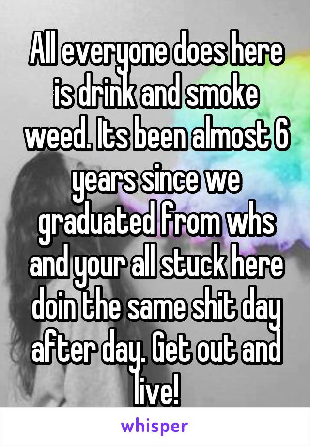 All everyone does here is drink and smoke weed. Its been almost 6 years since we graduated from whs and your all stuck here doin the same shit day after day. Get out and live!