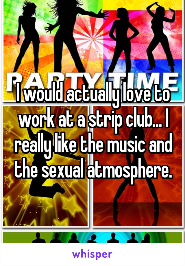 I would actually love to work at a strip club... I really like the music and the sexual atmosphere.