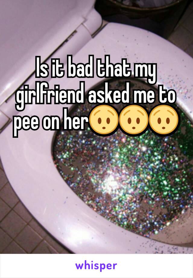 Is it bad that my girlfriend asked me to pee on her😯😯😯