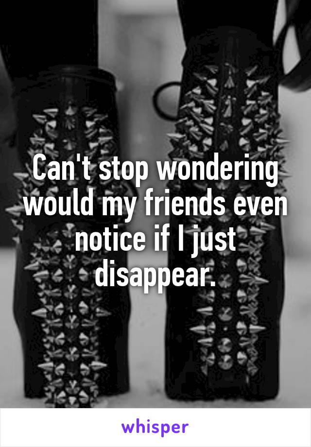 Can't stop wondering would my friends even notice if I just disappear.