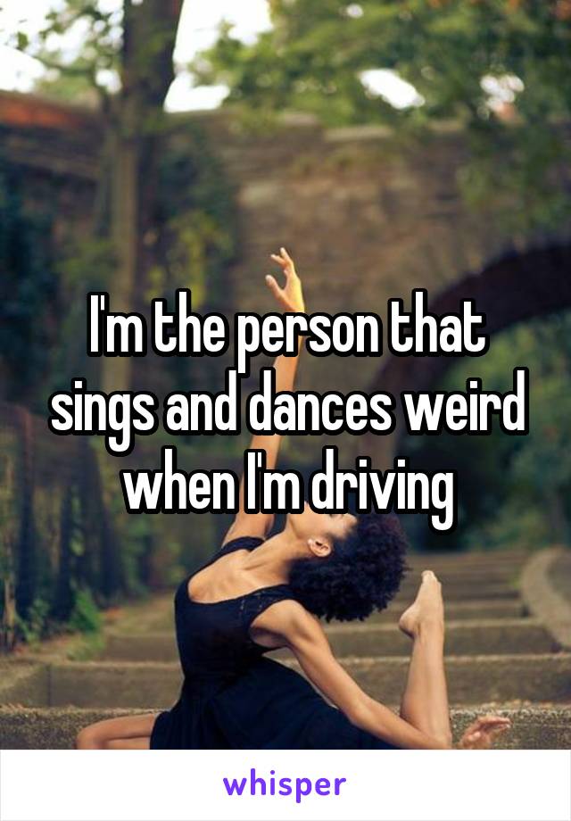 I'm the person that sings and dances weird when I'm driving