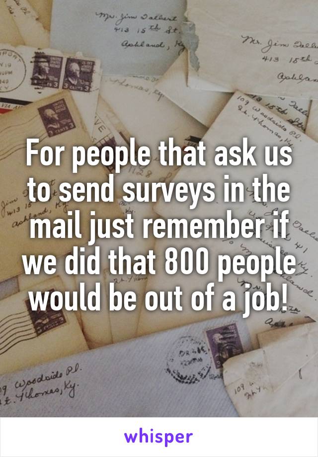 For people that ask us to send surveys in the mail just remember if we did that 800 people would be out of a job!