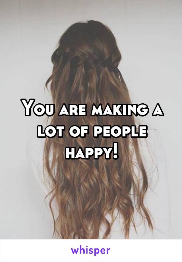 You are making a lot of people happy!