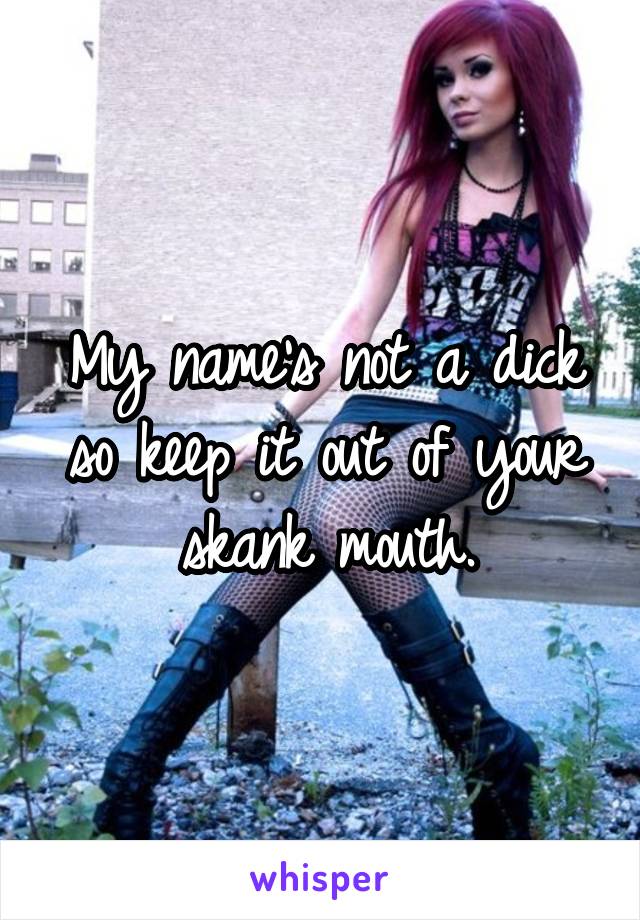 My name's not a dick so keep it out of your skank mouth.