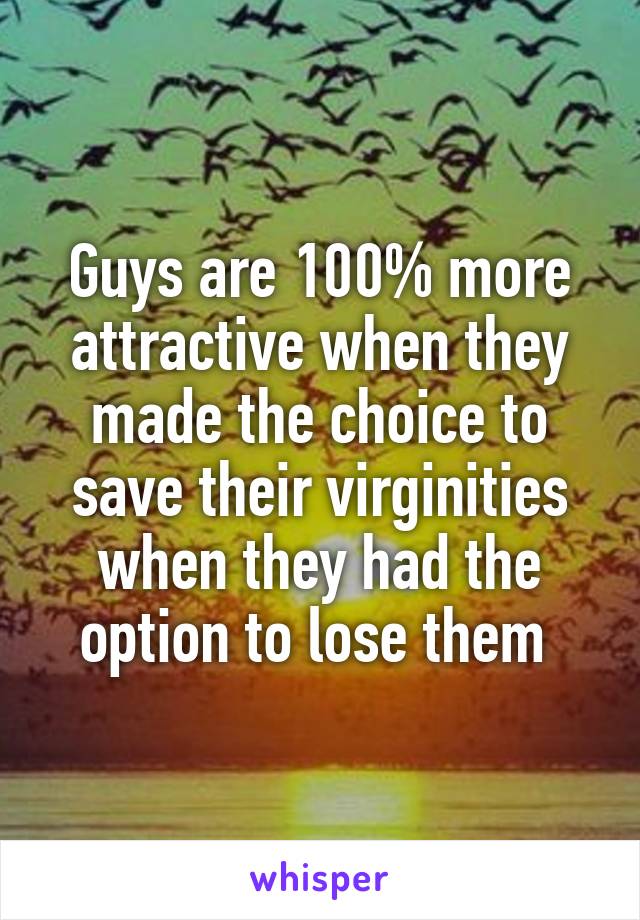 Guys are 100% more attractive when they made the choice to save their virginities when they had the option to lose them 