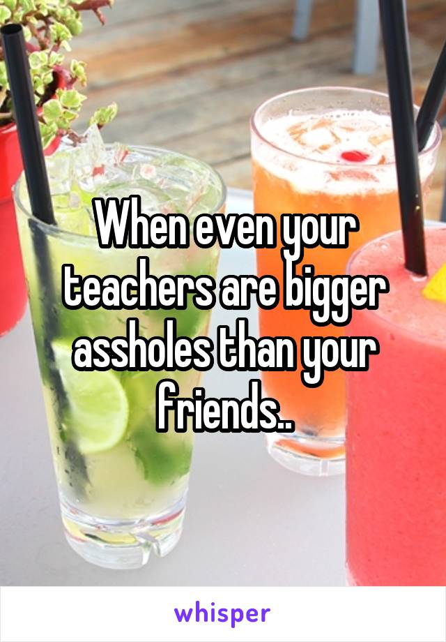 When even your teachers are bigger assholes than your friends..