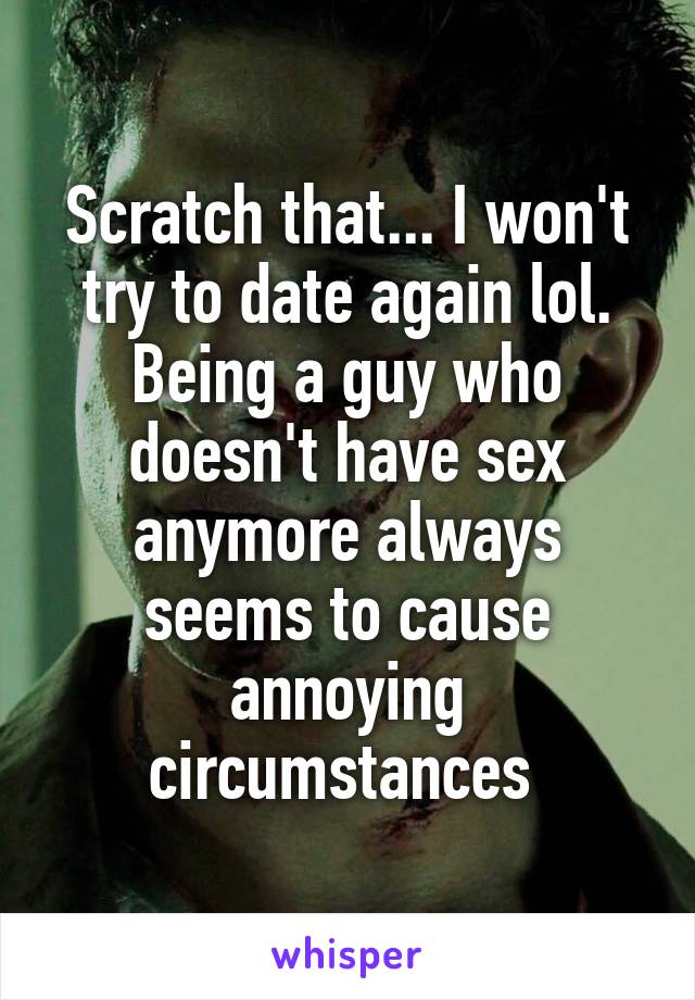 Scratch that... I won't try to date again lol. Being a guy who doesn't have sex anymore always seems to cause annoying circumstances 