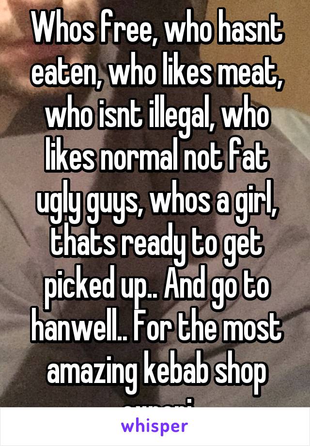 Whos free, who hasnt eaten, who likes meat, who isnt illegal, who likes normal not fat ugly guys, whos a girl, thats ready to get picked up.. And go to hanwell.. For the most amazing kebab shop experi