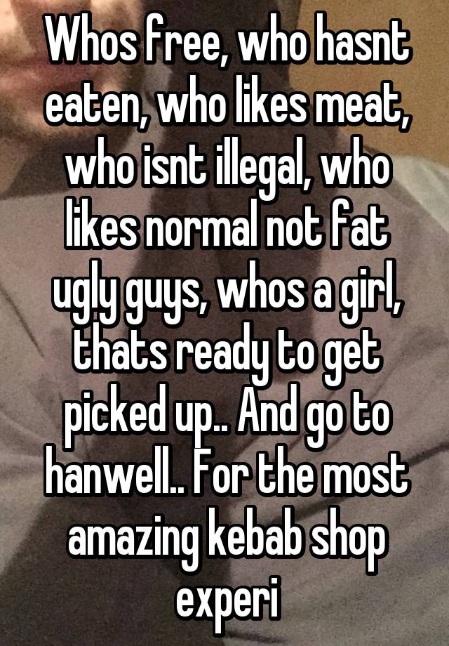 Whos free, who hasnt eaten, who likes meat, who isnt illegal, who likes normal not fat ugly guys, whos a girl, thats ready to get picked up.. And go to hanwell.. For the most amazing kebab shop experi