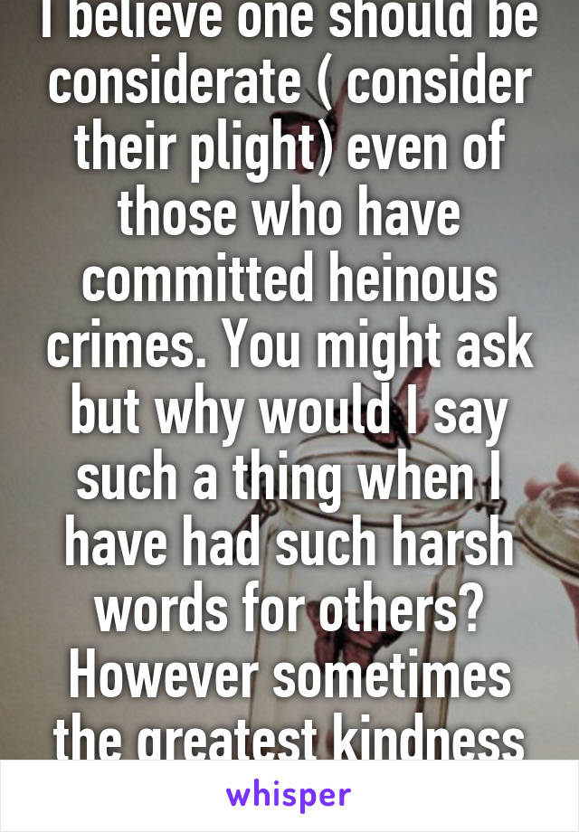 I believe one should be considerate ( consider their plight) even of those who have committed heinous crimes. You might ask but why would I say such a thing when I have had such harsh words for others? However sometimes the greatest kindness one 