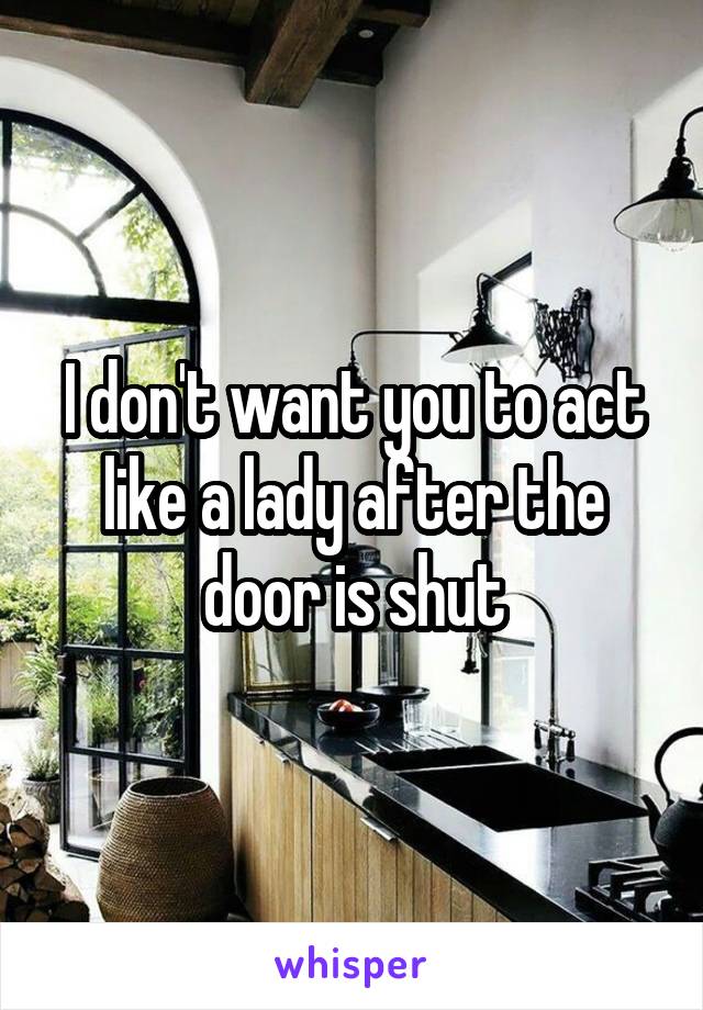 I don't want you to act like a lady after the door is shut