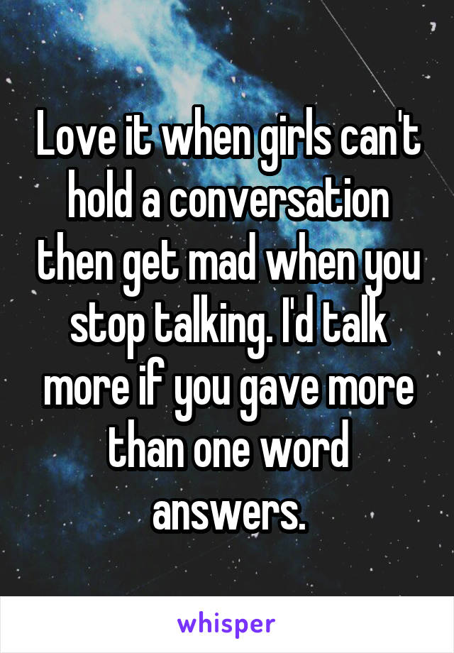 Love it when girls can't hold a conversation then get mad when you stop talking. I'd talk more if you gave more than one word answers.