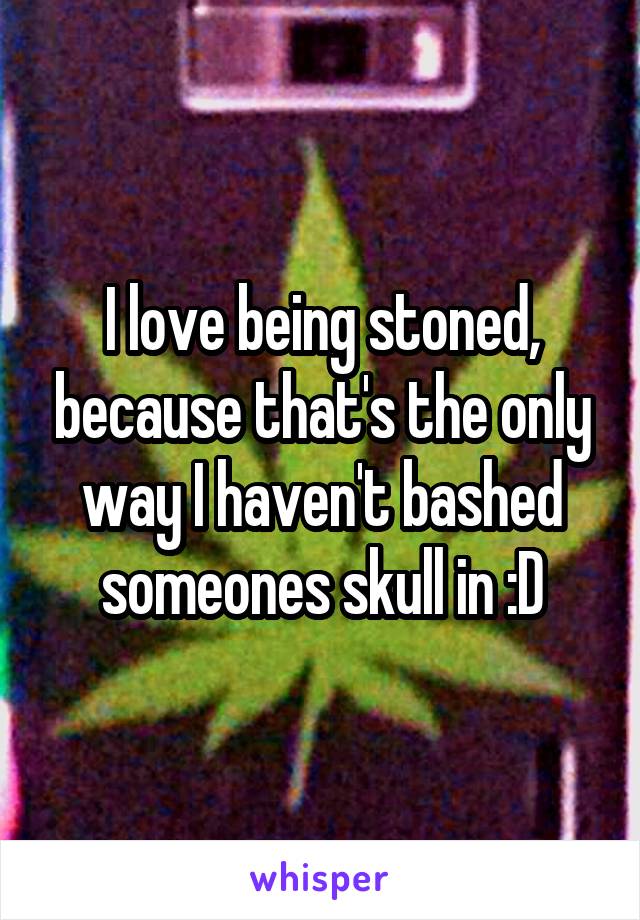 I love being stoned, because that's the only way I haven't bashed someones skull in :D