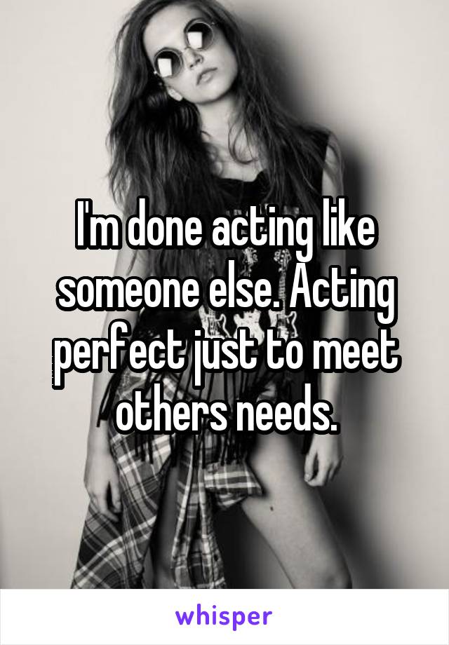 I'm done acting like someone else. Acting perfect just to meet others needs.