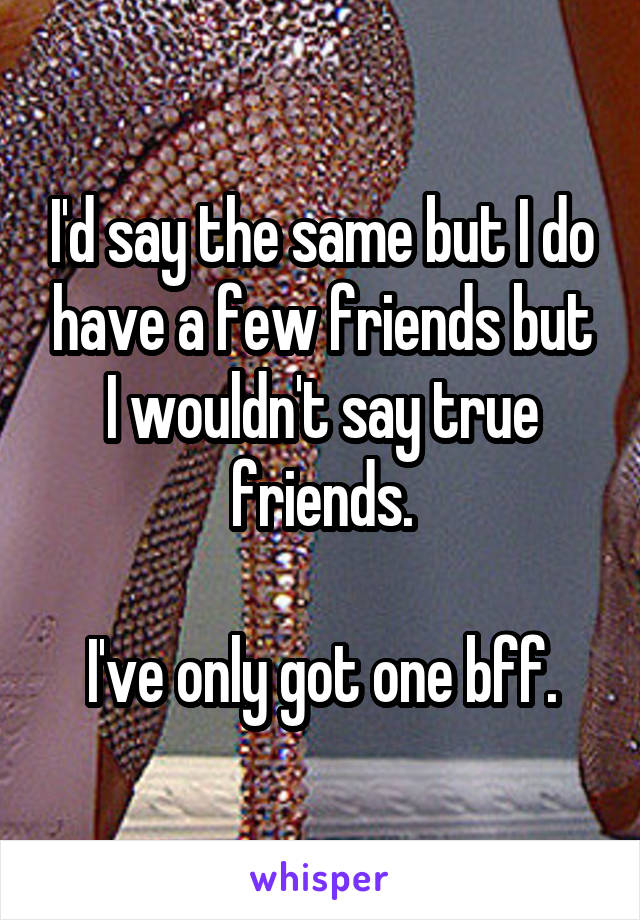 I'd say the same but I do have a few friends but I wouldn't say true friends.

I've only got one bff.