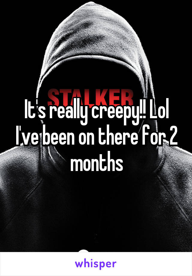 It's really creepy!! Lol I've been on there for 2 months