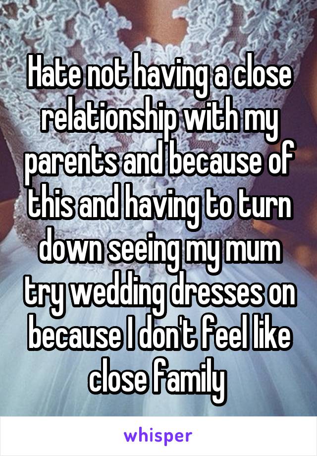 Hate not having a close relationship with my parents and because of this and having to turn down seeing my mum try wedding dresses on because I don't feel like close family 