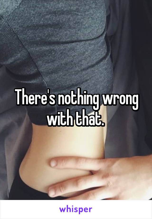 There's nothing wrong with that. 