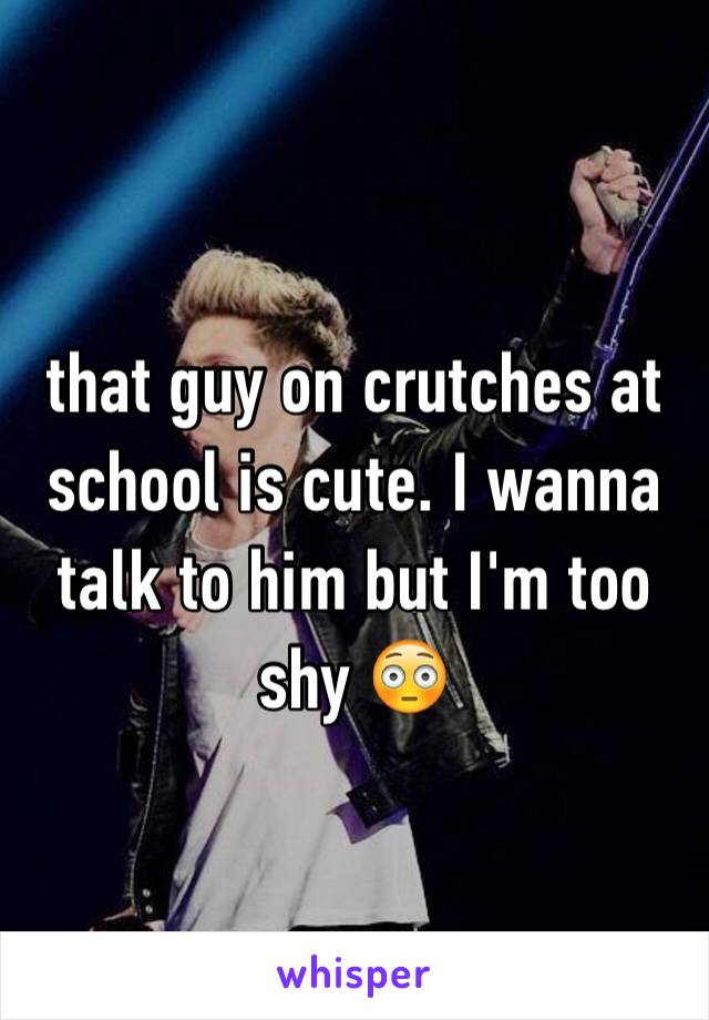 that guy on crutches at school is cute. I wanna talk to him but I'm too shy 😳