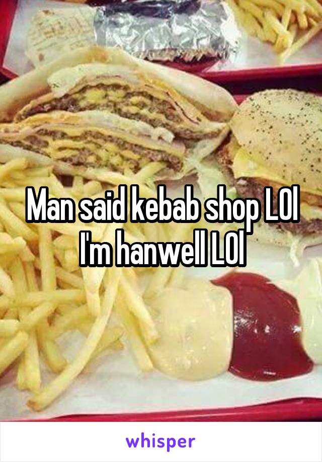 Man said kebab shop LOl I'm hanwell LOl