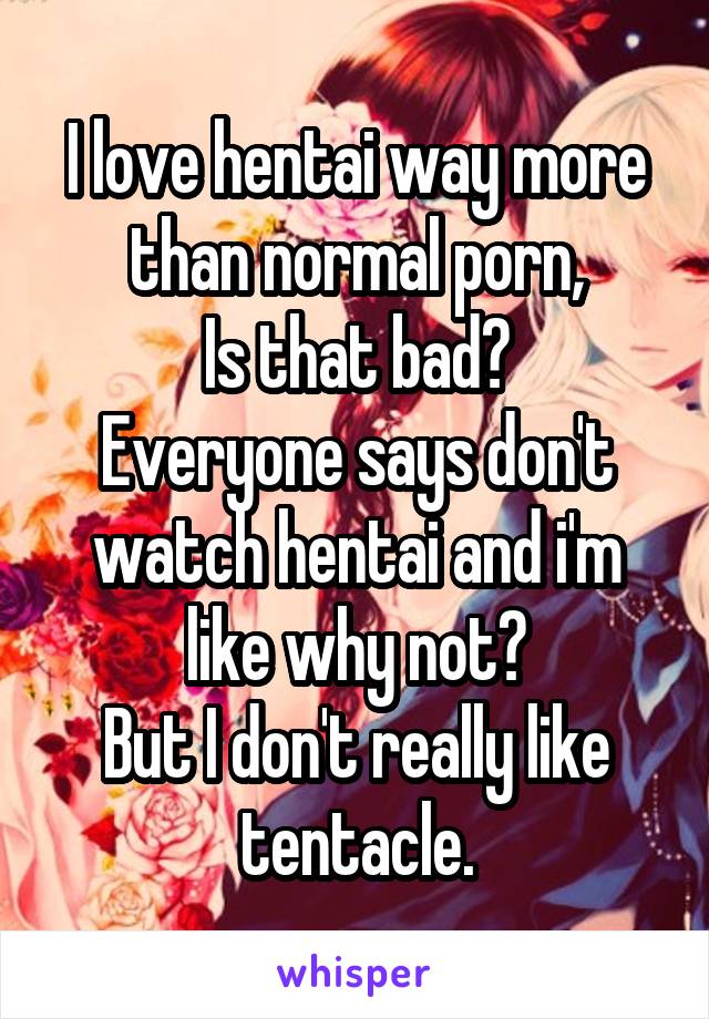 I love hentai way more than normal porn,
Is that bad?
Everyone says don't watch hentai and i'm like why not?
But I don't really like tentacle.