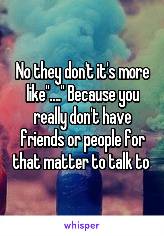 No they don't it's more like"...." Because you really don't have friends or people for that matter to talk to 