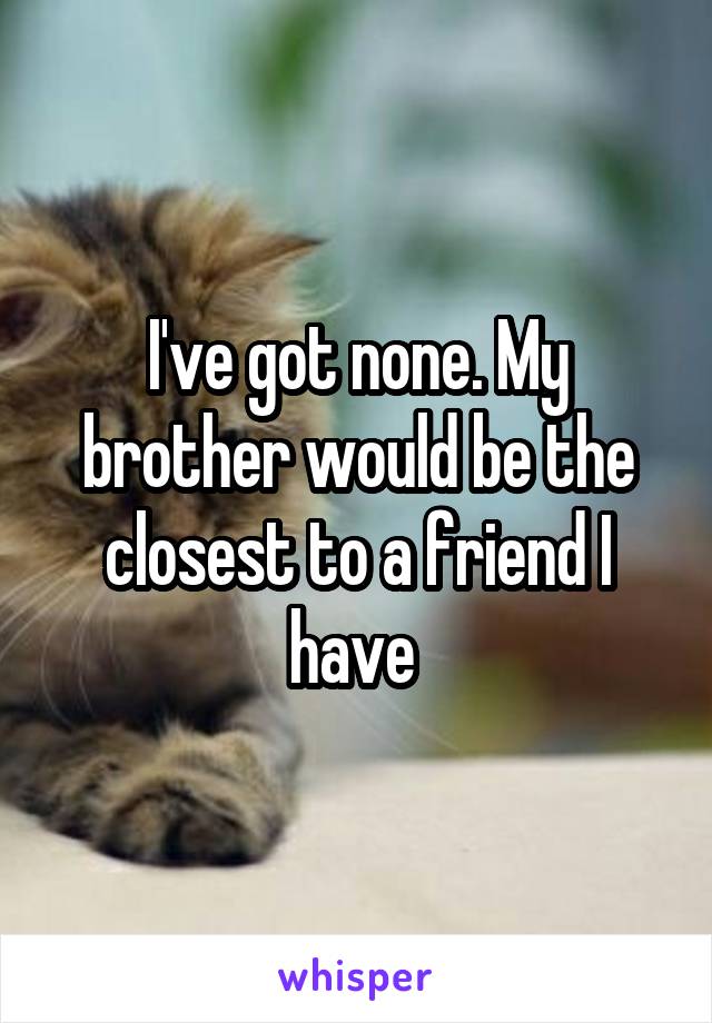 I've got none. My brother would be the closest to a friend I have 